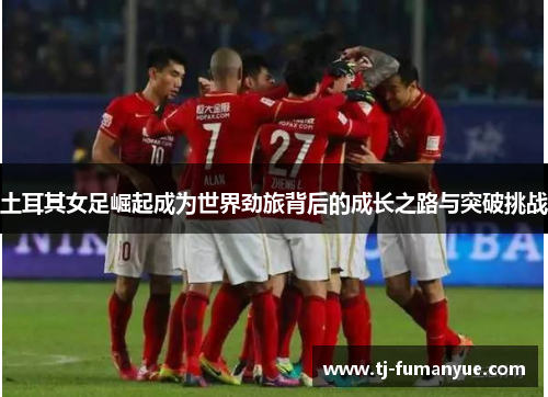 土耳其女足崛起成为世界劲旅背后的成长之路与突破挑战