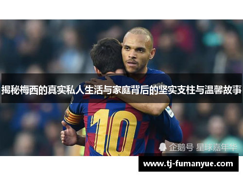 揭秘梅西的真实私人生活与家庭背后的坚实支柱与温馨故事