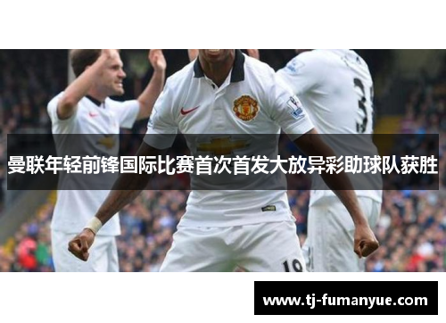 曼联年轻前锋国际比赛首次首发大放异彩助球队获胜